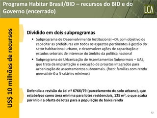 Programa Habitar Brasil/BID – recursos do BID e do
Governo (encerrado)
 US$ 10 milhões de recursos


                              Dividido em dois subprogramas
                                 Subprograma de Desenvolvimento Institucional –DI, com objetivo de
                                  capacitar as prefeituras em todos os aspectos pertinentes à gestão do
                                  setor habitacional urbano, e desenvolver ações de capacitação e
                                  estudos setoriais de interesse do âmbito da política nacional
                                 Subprograma de Urbanização de Assentamentos Subnormais – UAS,
                                  que trata da implantação e execução de projetos integrados para
                                  urbanização de assentamentos subnormais. (foco: famílias com renda
                                  mensal de 0 a 3 salários mínimos)



                              Defendia a revisão da Lei nº 6766/79 (parcelamento do solo urbano), que
                              estabelece como área mínima para lotes residenciais, 125 m2, o que acaba
                              por inibir a oferta de lotes para a população de baixa renda


                                                                                                          52
 