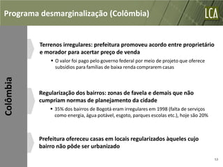 Programa desmarginalização (Colômbia)


           Terrenos irregulares: prefeitura promoveu acordo entre proprietário
           e morador para acertar preço de venda
                O valor foi pago pelo governo federal por meio de projeto que oferece
                 subsídios para famílias de baixa renda comprarem casas
Colômbia




           Regularização dos bairros: zonas de favela e demais que não
           cumpriam normas de planejamento da cidade
                35% dos bairros de Bogotá eram irregulares em 1998 (falta de serviços
                 como energia, água potável, esgoto, parques escolas etc.), hoje são 20%



           Prefeitura ofereceu casas em locais regularizados àqueles cujo
           bairro não pôde ser urbanizado
                                                                                           53
 