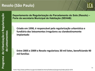 Resolo (São Paulo)
Programa de Urbanização e Regularização


                                          Departamento de Regularização do Parcelamento do Solo (Resolo) –
                                          Parte da secretaria Municipal de Habitação (SEHAB)



                                               Criado em 1990, é responsável pela regularização urbanística e
                                               fundiária dos loteamentos irregulares ou clandestinamente
           de Loteamentos




                                               implantado




                                               Entre 2005 e 2009 o Resolo regularizou 30 mil lotes, beneficiando 40
                                               mil famílias




                                                                                                                                           54
                                          Fonte: http://www.prefeitura.sp.gov.br/cidade/secretarias/habitacao/programas/index.php?p=3376
 