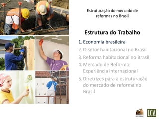Estruturação do mercado de
        reformas no Brasil


  Estrutura do Trabalho
1. Economia brasileira
2. O setor habitacional no Brasil
3. Reforma habitacional no Brasil
4. Mercado de Reforma:
   Experiência internacional
5. Diretrizes para a estruturação
   do mercado de reforma no
   Brasil
 