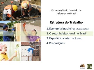 Estruturação do mercado de
         reformas no Brasil


   Estrutura do Trabalho
1. Economia brasileira: situação atual
2. O setor habitacional no Brasil
3. Experiência internacional
4. Proposições
 