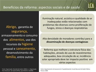 Benefícios da reforma: aspectos sociais e de saúde

                                                               Iluminação natural, acústica e qualidade do ar
                                                                    inadequadas estão relacionadas com
                                                                problemas tão diversos como proliferação de
      Abrigo, garantia de                                          fungos, stress e doenças respiratórias
         segurança,
armazenamento e consumo
 dos alimentos, uso dos                                        Alta densidade de moradores contribui para a
                                                                   disseminação de doenças contagiosas
    recursos da higiene
 pessoal e saneamento,                                          Reforma que melhore a estrutura física das
    desenvolvimento da                                         habitações, através do uso de revestimentos
   família, entre outros                                        adequados, boa circulação de ar, incidência
                                                              solar apropriada deve ter impacto positivo em
                                                                              vários aspectos

Fonte: Organização Mundial de Saúde (OMS) e a Organização   Fonte: Departamento de Saneamento e SaúdeAmbiental, Escola Nacional de Saúde Pública,
Pan-Americana de Saúde (OPAS), apud ROJAS et al(2008).      Fiocruz. 2004.
 