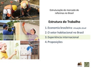 Estruturação do mercado de
         reformas no Brasil


   Estrutura do Trabalho
1. Economia brasileira: situação atual
2. O setor habitacional no Brasil
3. Experiência internacional
4. Proposições
 