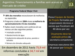 Argentina: Financiamento a famílias sem acesso ao
mercado de crédito
        Programa Federal Mejor Vivir

  80% das moradias necessitavam de melhorias
   ou expansões
                                                  Possui Equipes de Gestão
  Programa criado em 2004 visava a melhoria de
                                                  de Projeto formadas por
   aproximadamente 1% das moradias                 responsáveis técnicos e
  Ações visam moradias com carência em ao        sociais que fiscalizam até
   menos um dos seguintes pontos:                     40 obras por vez
   Instalação sanitária
   Abastecimento de água
                                                    Orçamento deve ter
   Acabamento adequado de pisos, paredes e
                                                     avaliação prévia da
    telhados                                       secretaria competente
   Número de cômodos adequado
                                                  Empresas executoras têm
Em dezembro de 2011 havia 75,9 mil                 de passar por licitação
 reformas concluídas e 34,7 mil em
            execução
 
