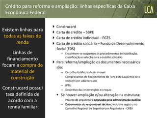 Crédito para reforma e ampliação: linhas específicas da Caixa
 Econômica Federal

                          Construcard
Existem linhas para       Carta de crédito – SBPE
 todas as faixas de       Carta de crédito individual – FGTS
       renda              Carta de crédito solidário – Fundo de Desenvolvimento
                           Social (FDS)
     Linhas de               – Encontram-se suspensos os procedimentos de habilitação,
                               classificação e seleção para o crédito solidário
  financiamento
                        Para reforma/ampliação os documentos necessários
focam a compra de        são:
    material de              – Certidão da Matrícula do imóvel
    construção               – Comprovantes de Recolhimento de Foro e de Laudêmio se o
                               imóvel tiver sido herdado
                             – IPTU
Construcard possui           – Descritivo das intervenções e croquis
 taxa definida de           Se houver ampliação e/ou alteração na estrutura:
  acordo com a               – Projeto de arquitetura aprovado pela administração pública
                             – Documentos do responsável técnico, inclusive registro no
  renda familiar               Conselho Regional de Engenharia e Arquitetura - CREA
 