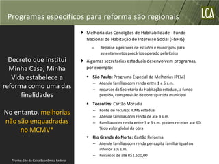 Programas específicos para reforma são regionais
                                             Melhoria das Condições de Habitabilidade - Fundo
                                              Nacional de Habitação de Interesse Social (FNHIS)
                                                 –   Repasse a gestores de estados e municípios para
                                                     assentamentos precários operado pela Caixa
  Decreto que institui                       Algumas secretarias estaduais desenvolvem programas,
  Minha Casa, Minha                           por exemplo:

   Vida estabelece a                           São Paulo: Programa Especial de Melhorias (PEM)
                                                 – Atende famílias com renda entre 1 e 5 s.m.
reforma como uma das                             – recursos da Secretaria da Habitação estadual, a fundo
      finalidades                                  perdido, com previsão de contrapartida municipal

                                               Tocantins: Cartão Moradia
                                                 – Fonte de recurso: ICMS estadual
No entanto, melhorias                            – Atende famílias com renda de até 3 s.m.
não são enquadradas                              – Famílias com renda entre 3 e 6 s.m. podem receber até 60
                                                   % do valor global da obra
     no MCMV*
                                               Rio Grande do Norte: Cartão Reforma
                                                 – Atende famílias com renda per capita familiar igual ou
                                                   inferior a ½ s.m.
                                                 – Recursos de até R$1.500,00
  *Fonte: Site da Caixa Econômica Federal
 