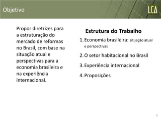Objetivo

    Propor diretrizes para
                                Estrutura do Trabalho
    a estruturação do
    mercado de reformas      1. Economia brasileira: situação atual
    no Brasil, com base na     e perspectivas

    situação atual e         2. O setor habitacional no Brasil
    perspectivas para a
    economia brasileira e    3. Experiência internacional
    na experiência           4. Proposições
    internacional.




                                                                      3
 