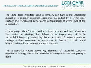 THE VALUE OF THE CUSTOMER EXPERIENCE STRATEGY


  The single most important focus a company can have is the unrelenting
  pursuit of a superior customer experience supported by a crystal clear
  strategy and transparent performance accountability at every level of the
  organization.

  How do you get there? It starts with a customer experience leader who drives
  the creation of strategy that defines future targets required to be
  successful, followed by unwavering, flawless execution. Customer experience
  strategy enables companies of every size to live up to their brand
  image, maximize their revenues and optimize costs.

  This presentation covers seven key elements of successful customer
  experience strategy and a few examples of companies who are getting it
  done.


                                                                             2.
 