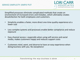 SERVICE SIMPLICITY: SIMPLY PUT


  Simplified processes eliminate complicated methods that create an
  environment of increased errors and mistakes, which ultimately creates
  dissatisfaction for both employees and customers.

  • Simplicity enables a faster, more direct one-time quality experience at a
    lower cost

  • Less complex systems and processes enable better compliance and reduce
    exposure

  • Easy channel access—especially when using self-service and social
    media, makes customers happy and reduces support costs

  • Customers need, want, and deserve to have an easy experience when
    doing business with you. No exceptions!




                                                                                6.
 