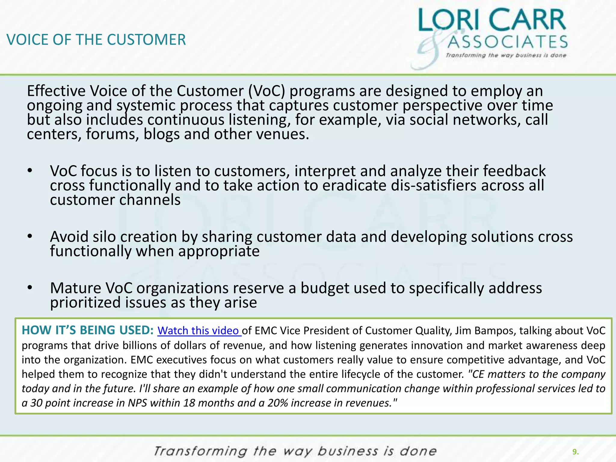 VOICE OF THE CUSTOMER

  Effective Voice of the Customer (VoC) programs are designed to employ an
  ongoing and systemic process that captures customer perspective over time
  but also includes continuous listening, for example, via social networks, call
  centers, forums, blogs and other venues.

  • VoC focus is to listen to customers, interpret and analyze their feedback
    cross functionally and to take action to eradicate dis-satisfiers across all
    customer channels

  • Avoid silo creation by sharing customer data and developing solutions cross
    functionally when appropriate

  • Mature VoC organizations reserve a budget used to specifically address
    prioritized issues as they arise
 HOW IT’S BEING USED: Watch this video of EMC Vice President of Customer Quality, Jim Bampos, talking about VoC
 programs that drive billions of dollars of revenue, and how listening generates innovation and market awareness deep
 into the organization. EMC executives focus on what customers really value to ensure competitive advantage, and VoC
 helped them to recognize that they didn't understand the entire lifecycle of the customer. "CE matters to the company
 today and in the future. I'll share an example of how one small communication change within professional services led to
 a 30 point increase in NPS within 18 months and a 20% increase in revenues."


                                                                                                                  9.
 