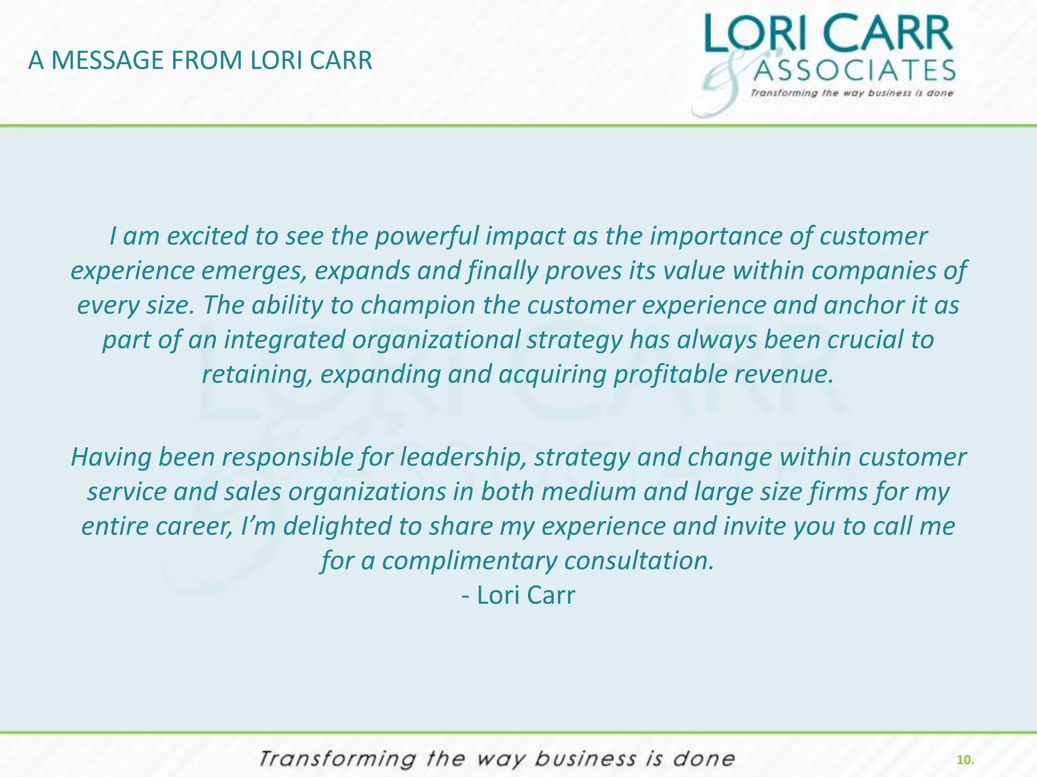 A MESSAGE FROM LORI CARR




     I am excited to see the powerful impact as the importance of customer
  experience emerges, expands and finally proves its value within companies of
  every size. The ability to champion the customer experience and anchor it as
    part of an integrated organizational strategy has always been crucial to
              retaining, expanding and acquiring profitable revenue.

  Having been responsible for leadership, strategy and change within customer
   service and sales organizations in both medium and large size firms for my
   entire career, I’m delighted to share my experience and invite you to call me
                         for a complimentary consultation.
                                     - Lori Carr




                                                                               10.
 