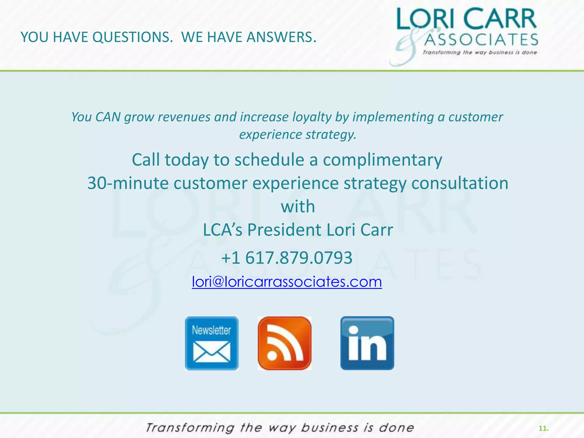 YOU HAVE QUESTIONS. WE HAVE ANSWERS.



      You CAN grow revenues and increase loyalty by implementing a customer
                                experience strategy.
             Call today to schedule a complimentary
        30-minute customer experience strategy consultation
                                with
                      LCA’s President Lori Carr
                         +1 617.879.0793
                         lori@loricarrassociates.com




                                                                              11.
 