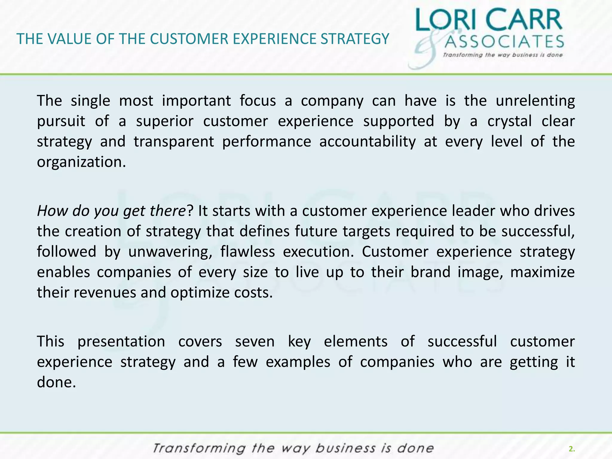 THE VALUE OF THE CUSTOMER EXPERIENCE STRATEGY


  The single most important focus a company can have is the unrelenting
  pursuit of a superior customer experience supported by a crystal clear
  strategy and transparent performance accountability at every level of the
  organization.

  How do you get there? It starts with a customer experience leader who drives
  the creation of strategy that defines future targets required to be successful,
  followed by unwavering, flawless execution. Customer experience strategy
  enables companies of every size to live up to their brand image, maximize
  their revenues and optimize costs.

  This presentation covers seven key elements of successful customer
  experience strategy and a few examples of companies who are getting it
  done.


                                                                                2.
 