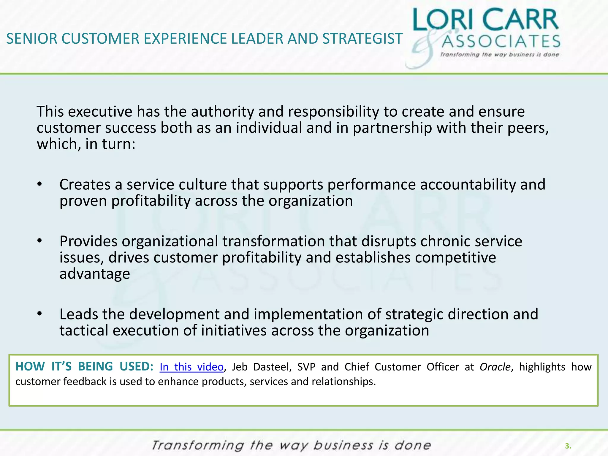 SENIOR CUSTOMER EXPERIENCE LEADER AND STRATEGIST



     This executive has the authority and responsibility to create and ensure
     customer success both as an individual and in partnership with their peers,
     which, in turn:

     • Creates a service culture that supports performance accountability and
       proven profitability across the organization

     • Provides organizational transformation that disrupts chronic service
       issues, drives customer profitability and establishes competitive
       advantage

     • Leads the development and implementation of strategic direction and
       tactical execution of initiatives across the organization

 HOW IT’S BEING USED: In this video, Jeb Dasteel, SVP and Chief Customer Officer at Oracle, highlights how
 customer feedback is used to enhance products, services and relationships.




                                                                                                     3.
 
