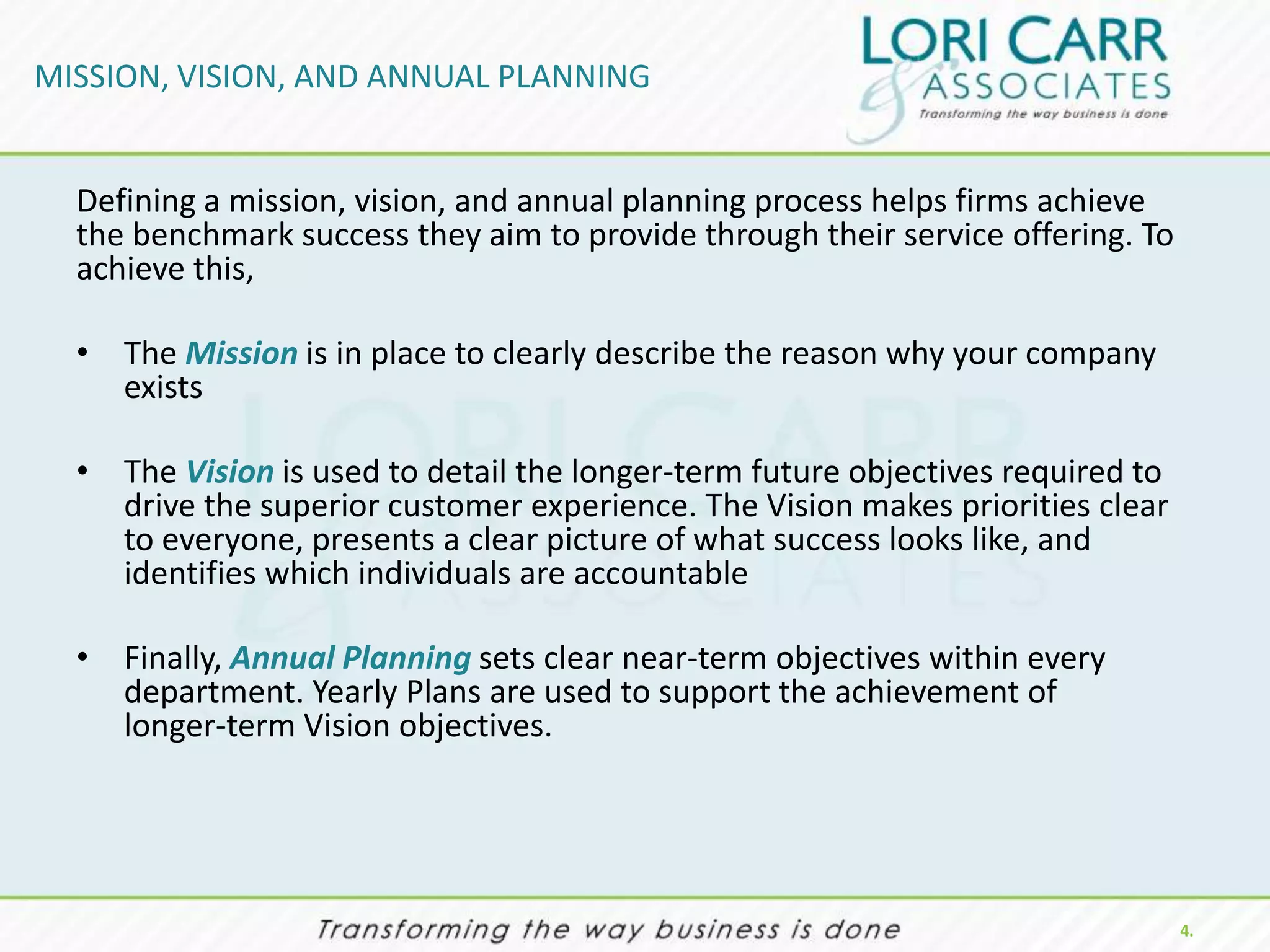 MISSION, VISION, AND ANNUAL PLANNING


  Defining a mission, vision, and annual planning process helps firms achieve
  the benchmark success they aim to provide through their service offering. To
  achieve this,

  • The Mission is in place to clearly describe the reason why your company
    exists

  • The Vision is used to detail the longer-term future objectives required to
    drive the superior customer experience. The Vision makes priorities clear
    to everyone, presents a clear picture of what success looks like, and
    identifies which individuals are accountable

  • Finally, Annual Planning sets clear near-term objectives within every
    department. Yearly Plans are used to support the achievement of
    longer-term Vision objectives.




                                                                                 4.
 