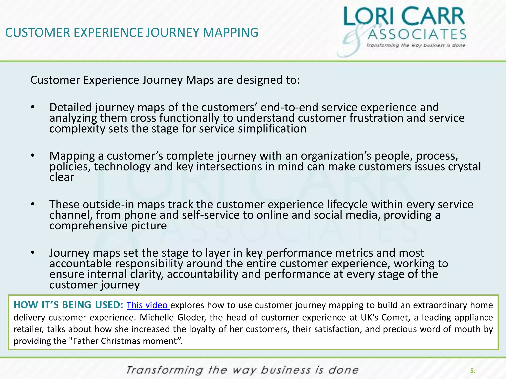 CUSTOMER EXPERIENCE JOURNEY MAPPING


     Customer Experience Journey Maps are designed to:

     •   Detailed journey maps of the customers’ end-to-end service experience and
         analyzing them cross functionally to understand customer frustration and service
         complexity sets the stage for service simplification

     •   Mapping a customer’s complete journey with an organization’s people, process,
         policies, technology and key intersections in mind can make customers issues crystal
         clear

     •   These outside-in maps track the customer experience lifecycle within every service
         channel, from phone and self-service to online and social media, providing a
         comprehensive picture

     •   Journey maps set the stage to layer in key performance metrics and most
         accountable responsibility around the entire customer experience, working to
         ensure internal clarity, accountability and performance at every stage of the
         customer journey
 HOW IT’S BEING USED: This video explores how to use customer journey mapping to build an extraordinary home
 delivery customer experience. Michelle Gloder, the head of customer experience at UK's Comet, a leading appliance
 retailer, talks about how she increased the loyalty of her customers, their satisfaction, and precious word of mouth by
 providing the "Father Christmas moment”.

                                                                                                                  5.
 