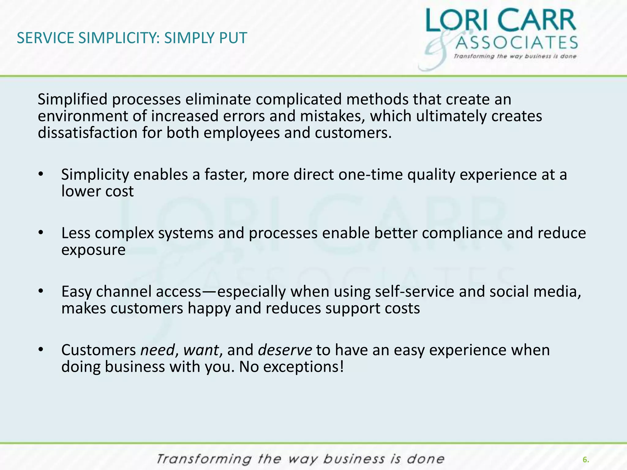 SERVICE SIMPLICITY: SIMPLY PUT


  Simplified processes eliminate complicated methods that create an
  environment of increased errors and mistakes, which ultimately creates
  dissatisfaction for both employees and customers.

  • Simplicity enables a faster, more direct one-time quality experience at a
    lower cost

  • Less complex systems and processes enable better compliance and reduce
    exposure

  • Easy channel access—especially when using self-service and social media,
    makes customers happy and reduces support costs

  • Customers need, want, and deserve to have an easy experience when
    doing business with you. No exceptions!




                                                                                6.
 