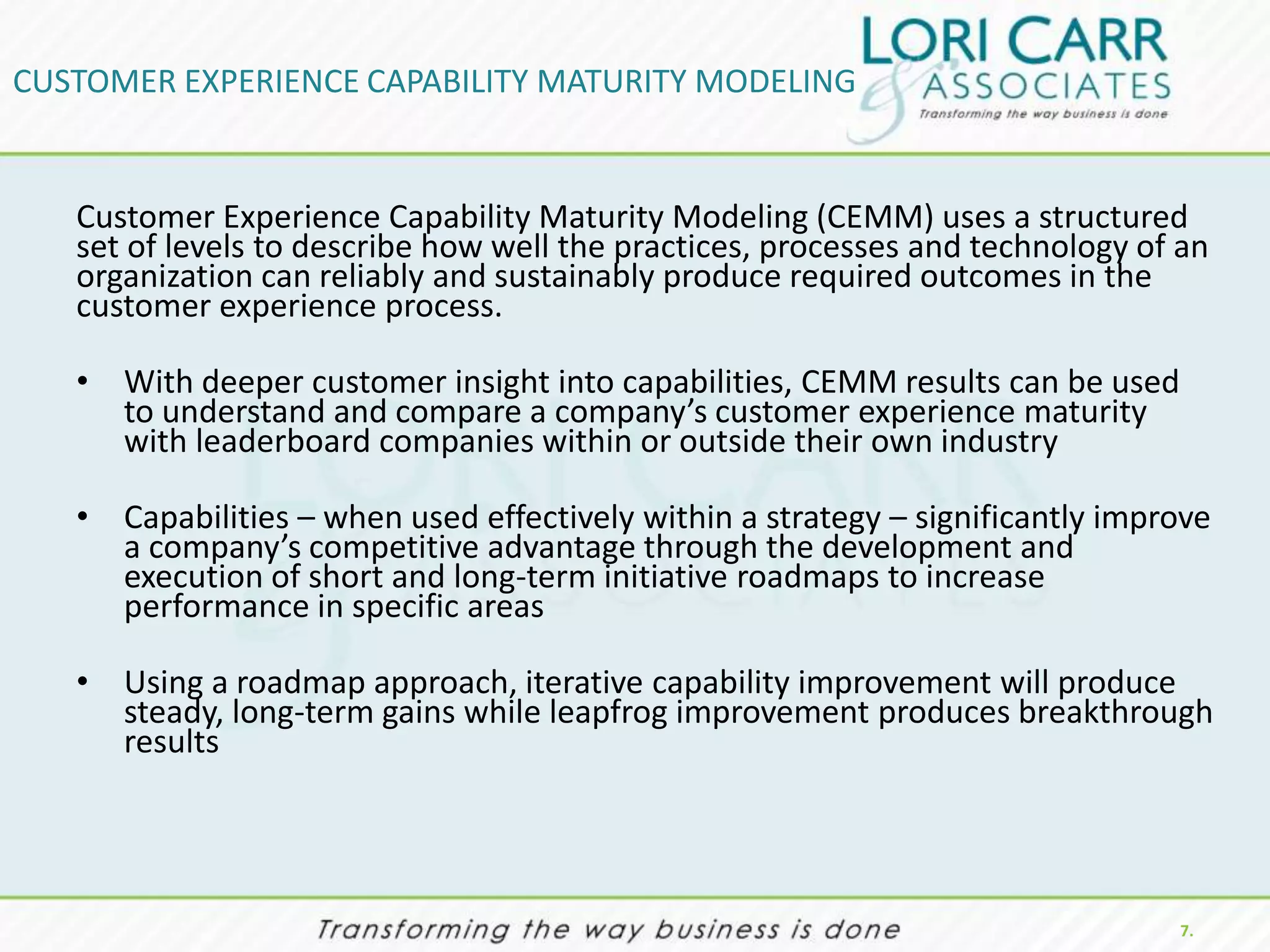 CUSTOMER EXPERIENCE CAPABILITY MATURITY MODELING


   Customer Experience Capability Maturity Modeling (CEMM) uses a structured
   set of levels to describe how well the practices, processes and technology of an
   organization can reliably and sustainably produce required outcomes in the
   customer experience process.

   • With deeper customer insight into capabilities, CEMM results can be used
     to understand and compare a company’s customer experience maturity
     with leaderboard companies within or outside their own industry

   • Capabilities – when used effectively within a strategy – significantly improve
     a company’s competitive advantage through the development and
     execution of short and long-term initiative roadmaps to increase
     performance in specific areas

   • Using a roadmap approach, iterative capability improvement will produce
     steady, long-term gains while leapfrog improvement produces breakthrough
     results




                                                                                7.
 