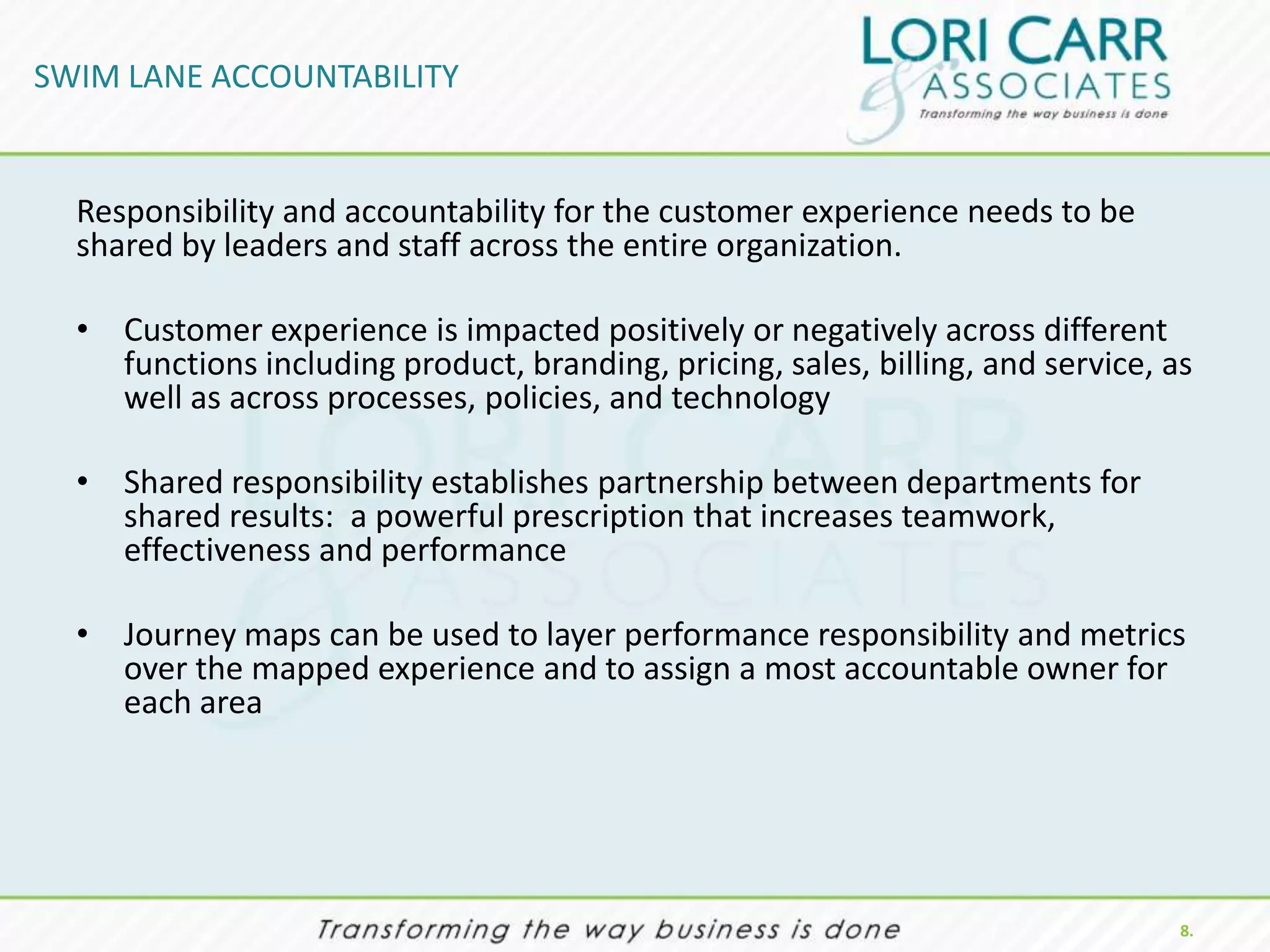 SWIM LANE ACCOUNTABILITY


  Responsibility and accountability for the customer experience needs to be
  shared by leaders and staff across the entire organization.

  • Customer experience is impacted positively or negatively across different
    functions including product, branding, pricing, sales, billing, and service, as
    well as across processes, policies, and technology

  • Shared responsibility establishes partnership between departments for
    shared results: a powerful prescription that increases teamwork,
    effectiveness and performance

  • Journey maps can be used to layer performance responsibility and metrics
    over the mapped experience and to assign a most accountable owner for
    each area




                                                                                  8.
 