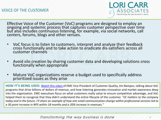 VOICE OF THE CUSTOMER

  Effective Voice of the Customer (VoC) programs are designed to employ an
  ongoing and systemic process that captures customer perspective over time
  but also includes continuous listening, for example, via social networks, call
  centers, forums, blogs and other venues.

  • VoC focus is to listen to customers, interpret and analyze their feedback
    cross functionally and to take action to eradicate dis-satisfiers across all
    customer channels

  • Avoid silo creation by sharing customer data and developing solutions cross
    functionally when appropriate

  • Mature VoC organizations reserve a budget used to specifically address
    prioritized issues as they arise
 HOW IT’S BEING USED: Watch this video of EMC Vice President of Customer Quality, Jim Bampos, talking about VoC
 programs that drive billions of dollars of revenue, and how listening generates innovation and market awareness deep
 into the organization. EMC executives focus on what customers really value to ensure competitive advantage, and VoC
 helped them to recognize that they didn't understand the entire lifecycle of the customer. "CE matters to the company
 today and in the future. I'll share an example of how one small communication change within professional services led to
 a 30 point increase in NPS within 18 months and a 20% increase in revenues."


                                                                                                                  9.
 