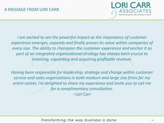 A MESSAGE FROM LORI CARR




     I am excited to see the powerful impact as the importance of customer
  experience emerges, expands and finally proves its value within companies of
  every size. The ability to champion the customer experience and anchor it as
    part of an integrated organizational strategy has always been crucial to
              retaining, expanding and acquiring profitable revenue.

  Having been responsible for leadership, strategy and change within customer
   service and sales organizations in both medium and large size firms for my
   entire career, I’m delighted to share my experience and invite you to call me
                         for a complimentary consultation.
                                     - Lori Carr




                                                                               10.
 