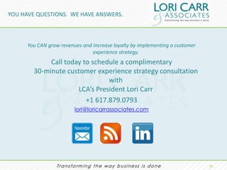 YOU HAVE QUESTIONS. WE HAVE ANSWERS.



      You CAN grow revenues and increase loyalty by implementing a customer
                                experience strategy.
             Call today to schedule a complimentary
        30-minute customer experience strategy consultation
                                with
                      LCA’s President Lori Carr
                         +1 617.879.0793
                         lori@loricarrassociates.com




                                                                              11.
 