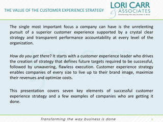 THE VALUE OF THE CUSTOMER EXPERIENCE STRATEGY


  The single most important focus a company can have is the unrelenting
  pursuit of a superior customer experience supported by a crystal clear
  strategy and transparent performance accountability at every level of the
  organization.

  How do you get there? It starts with a customer experience leader who drives
  the creation of strategy that defines future targets required to be successful,
  followed by unwavering, flawless execution. Customer experience strategy
  enables companies of every size to live up to their brand image, maximize
  their revenues and optimize costs.

  This presentation covers seven key elements of successful customer
  experience strategy and a few examples of companies who are getting it
  done.


                                                                                2.
 