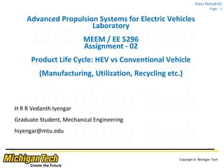 Copyright © Michigan Tech
Class Period 01
Page: 1
Advanced Propulsion Systems for Electric Vehicles
Laboratory
MEEM / EE 5296
Assignment - 02
Product Life Cycle: HEV vs Conventional Vehicle
(Manufacturing, Utilization, Recycling etc.)
H R R Vedanth Iyengar
Graduate Student, Mechanical Engineering
hiyengar@mtu.edu
 