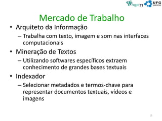 Mercado de Trabalho
• Arquiteto da Informação
– Trabalha com texto, imagem e som nas interfaces
computacionais
• Mineração de Textos
– Utilizando softwares específicos extraem
conhecimento de grandes bases textuais
• Indexador
– Selecionar metadados e termos-chave para
representar documentos textuais, vídeos e
imagens
15
 