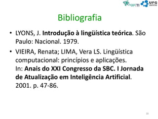 Bibliografia
• LYONS, J. Introdução à lingüística teórica. São
Paulo: Nacional. 1979.
• VIEIRA, Renata; LIMA, Vera LS. Lingüística
computacional: princípios e aplicações.
In: Anais do XXI Congresso da SBC. I Jornada
de Atualização em Inteligência Artificial.
2001. p. 47-86.
18
 