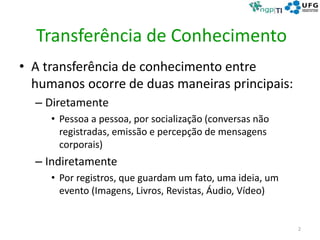 Transferência de Conhecimento
• A transferência de conhecimento entre
humanos ocorre de duas maneiras principais:
– Diretamente
• Pessoa a pessoa, por socialização (conversas não
registradas, emissão e percepção de mensagens
corporais)
– Indiretamente
• Por registros, que guardam um fato, uma ideia, um
evento (Imagens, Livros, Revistas, Áudio, Vídeo)
2
 