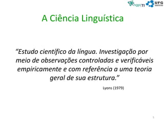 A Ciência Linguística
“Estudo científico da língua. Investigação por
meio de observações controladas e verificáveis
empiricamente e com referência a uma teoria
geral de sua estrutura.”
Lyons (1979)
5
 