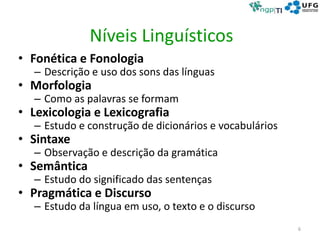 Níveis Linguísticos
• Fonética e Fonologia
– Descrição e uso dos sons das línguas
• Morfologia
– Como as palavras se formam
• Lexicologia e Lexicografia
– Estudo e construção de dicionários e vocabulários
• Sintaxe
– Observação e descrição da gramática
• Semântica
– Estudo do significado das sentenças
• Pragmática e Discurso
– Estudo da língua em uso, o texto e o discurso
6
 