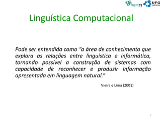 Linguística Computacional
Pode ser entendida como “a área de conhecimento que
explora as relações entre linguística e informática,
tornando possível a construção de sistemas com
capacidade de reconhecer e produzir informação
apresentada em linguagem natural.”
Vieira e Lima (2001)
7
 
