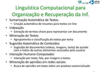 Linguística Computacional para
Organização e Recuperação da Inf.
• Sumarização Automática de Textos
• Criação automática de resumos para textos on-line
• Indexação
• Extração de termos-chave para representar um documento
• Mineração de Textos
• Agrupamento e classificação de textos por tema
• Sugestão Automática de Conteúdos
• Sugestão de documentos (vídeos, imagens, texto) de acordo
com o índice de outros elementos acessados pelo usuário
• Interação Humano-Computador
• Interação por texto, fala, por imagem e textos
• Mineração de opiniões em redes sociais
• Busca de opiniões em texto sobre um produto comercializado
8
 