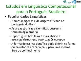 Estudos em Linguística Computacional
para o Português Brasileiro
• Peculiaridades Linguísticas
– Nomes indígenas e de origem africana no
português do Brasil
– As áreas técnicas e científicas possuem
terminologia própria
– O português brasileiro é mais aberto a
estrangeirismos que o português europeu
– A forma de escrita científica pode diferir, na forma
ou na retórica em cada país, para uma mesma
área do conhecimento
9
 