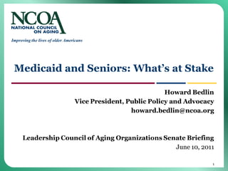 Improving the lives of older Americans




 Medicaid and Seniors: What’s at Stake

                                                             Howard Bedlin
                                 Vice President, Public Policy and Advocacy
                                                  howard.bedlin@ncoa.org



     Leadership Council of Aging Organizations Senate Briefing
                                                  June 10, 2011

                                                                          1
 