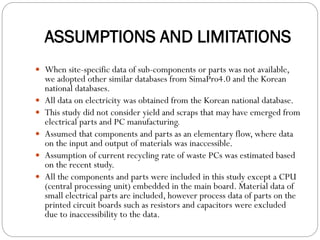 ASSUMPTIONS AND LIMITATIONS
 When site-specific data of sub-components or parts was not available,
we adopted other similar databases from SimaPro4.0 and the Korean
national databases.
 All data on electricity was obtained from the Korean national database.
 This study did not consider yield and scraps that may have emerged from
electrical parts and PC manufacturing.
 Assumed that components and parts as an elementary flow, where data
on the input and output of materials was inaccessible.
 Assumption of current recycling rate of waste PCs was estimated based
on the recent study.
 All the components and parts were included in this study except a CPU
(central processing unit) embedded in the main board. Material data of
small electrical parts are included, however process data of parts on the
printed circuit boards such as resistors and capacitors were excluded
due to inaccessibility to the data.
 