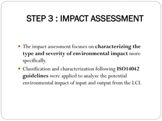 STEP 3 : IMPACT ASSESSMENT
 The impact assessment focuses on characterizing the
type and severity of environmental impact more
specifically.
 Classification and characterization following ISO14042
guidelines were applied to analyze the potential
environmental impact of input and output from the LCI.
 