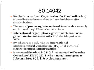 ISO 14042
 IS0 (the International Organization for Standardization)
is a worldwide federation of national standards bodies (IS0
member bodies).
 The work of preparing International Standards is normally
carried out through IS0 technical committees.
 International organizations, governmental and non-
governmental. in liaison with ISO, also take part in the
work.
 IS0 collaborates closely with the International
Electrotechnical Commission (IEC) on all matters of
electrotechnical standardization.
 International Standard IS0 14042 was prepared byTechnical
Committee lSO/TC 207. Environmental management,
Subcommittee SC 5, Life cycle assessment.
 