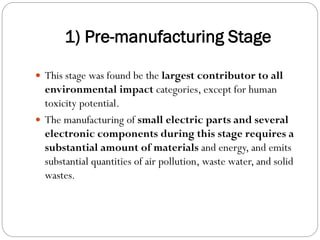 1) Pre-manufacturing Stage
 This stage was found be the largest contributor to all
environmental impact categories, except for human
toxicity potential.
 The manufacturing of small electric parts and several
electronic components during this stage requires a
substantial amount of materials and energy, and emits
substantial quantities of air pollution, waste water, and solid
wastes.
 