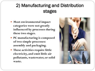 2) Manufacturing and Distribution
stages
 Most environmental impact
categories were not greatly
influenced by processes during
these two stages.
 PC manufacturing is composed
of two simple processes:
assembly and packaging.
 These activities require little
electricity, and emit little air
pollutants, wastewater, or solid
waste.
 