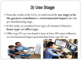 3) Use Stage
 From the results of the LCA, we understood the use stage to be
the greatest contributor to environmental impact after the
pre-manufacturing stage.
 In this study, we considered two types of consumer behaviors:
home type and office type.
 Office type PC use was found to have at least 50% more influence
on environmental impact potential than home type PC use.
 