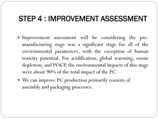 STEP 4 : IMPROVEMENT ASSESSMENT
 Improvement assessment will be considering the pre-
manufacturing stage was a significant stage for all of the
environmental parameters, with the exception of human
toxicity potential. For acidification, global warming, ozone
depletion, and POCP, the environmental impacts of this stage
were about 90% of the total impact of the PC.
 We can improve PC production primarily consists of
assembly and packaging processes.
 