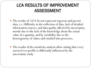 LCA RESULTS OF IMPROVEMENT
ASSESSMENT
 The results of LCA do not represent rigorous and precise
data, i.e. Difficulty in the collection of data, lack of detailed
information sources, and data quality affected by uncertainty,
mostly due to the lack of the knowledge about the actual
value of a quantity, and by variability due to the
heterogeneity of values and entailed into processes.
 The results of the sensitivity analysis allow stating that every
assessed eco-profile is differently influenced by the
uncertainty study
 