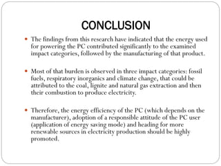 CONCLUSION
 The findings from this research have indicated that the energy used
for powering the PC contributed significantly to the examined
impact categories, followed by the manufacturing of that product.
 Most of that burden is observed in three impact categories: fossil
fuels, respiratory inorganics and climate change, that could be
attributed to the coal, lignite and natural gas extraction and then
their combustion to produce electricity.
 Therefore, the energy efficiency of the PC (which depends on the
manufacturer), adoption of a responsible attitude of the PC user
(application of energy saving mode) and heading for more
renewable sources in electricity production should be highly
promoted.
 