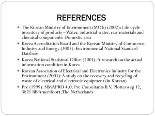 REFERENCES
 The Korean Ministry of Environment (MOE) (2002): Life cycle
inventory of products –Water, industrial water, raw materials and
chemical components: Domestic area
 KoreaAccreditation Board and the Korean Ministry of Commerce,
Industry and Energy (2003): Environmental National Standard
Database
 Korea National Statistical Office (2001):A research on the actual
information condition in Korea
 KoreanAssociation of Electrical and Electronics Industry for the
Environment (2001):A study on the recovery and recycling of
waste of electrical and electronic equipment (in Korean)
 Pre (1999): SIMAPRO 4.0. Pre Consultants B.V. Plotterweg 12,
3821 BBAmersfoort,The Netherlands
 