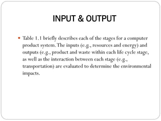 INPUT & OUTPUT
 Table 1.1 briefly describes each of the stages for a computer
product system.The inputs (e.g., resources and energy) and
outputs (e.g., product and waste within each life cycle stage,
as well as the interaction between each stage (e.g.,
transportation) are evaluated to determine the environmental
impacts.
 