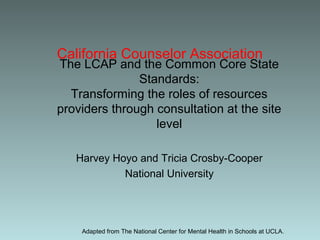 California Counselor Association
The LCAP and the Common Core State
Standards:
Transforming the roles of resources
providers through consultation at the site
level
Harvey Hoyo and Tricia Crosby-Cooper
National University
Adapted from The National Center for Mental Health in Schools at UCLA.
 