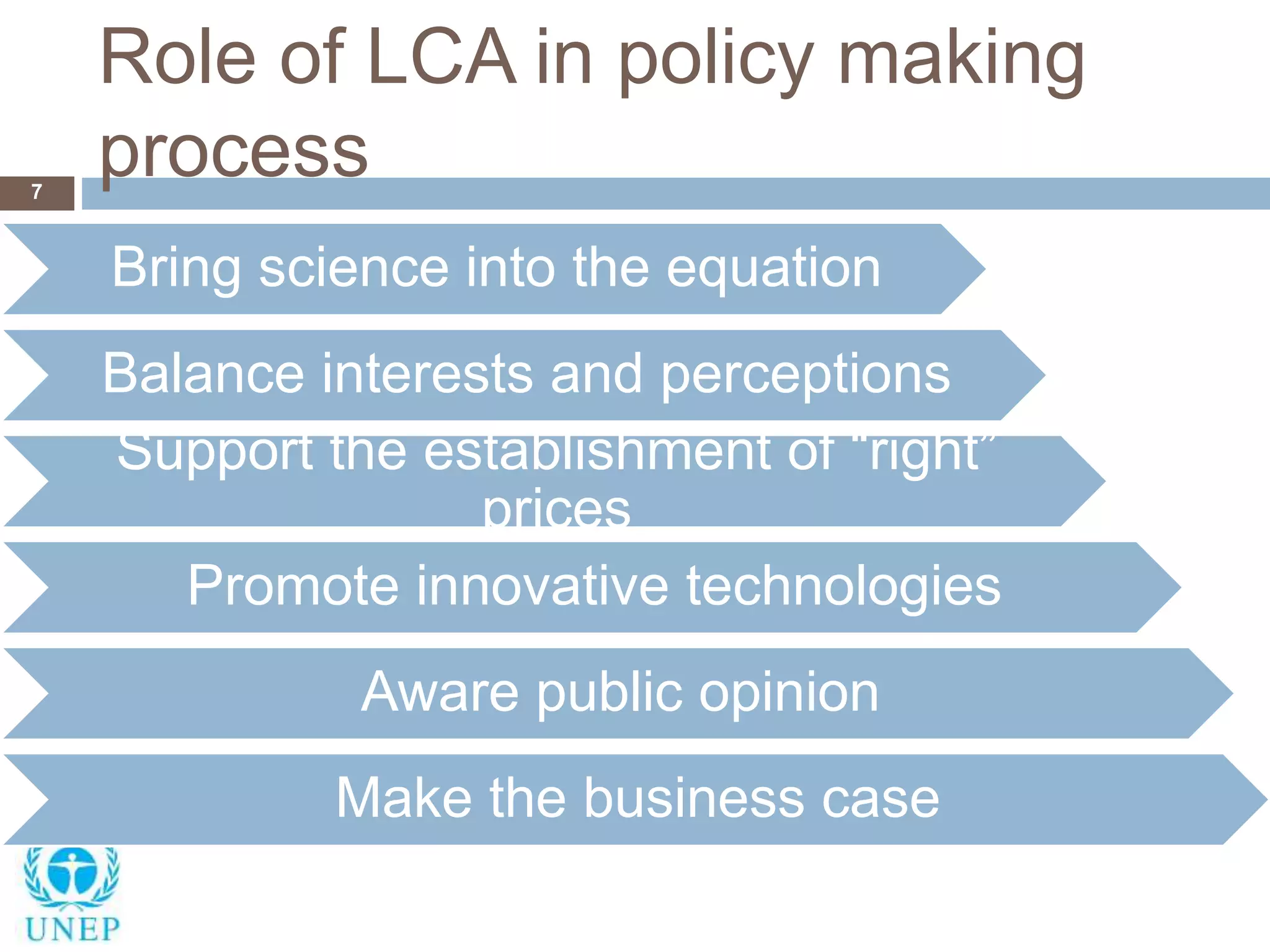Role of LCA in policy making
process7
Bring science into the equation
Balance interests and perceptions
Support the establishment of “right”
prices
Promote innovative technologies
Aware public opinion
Make the business case
 